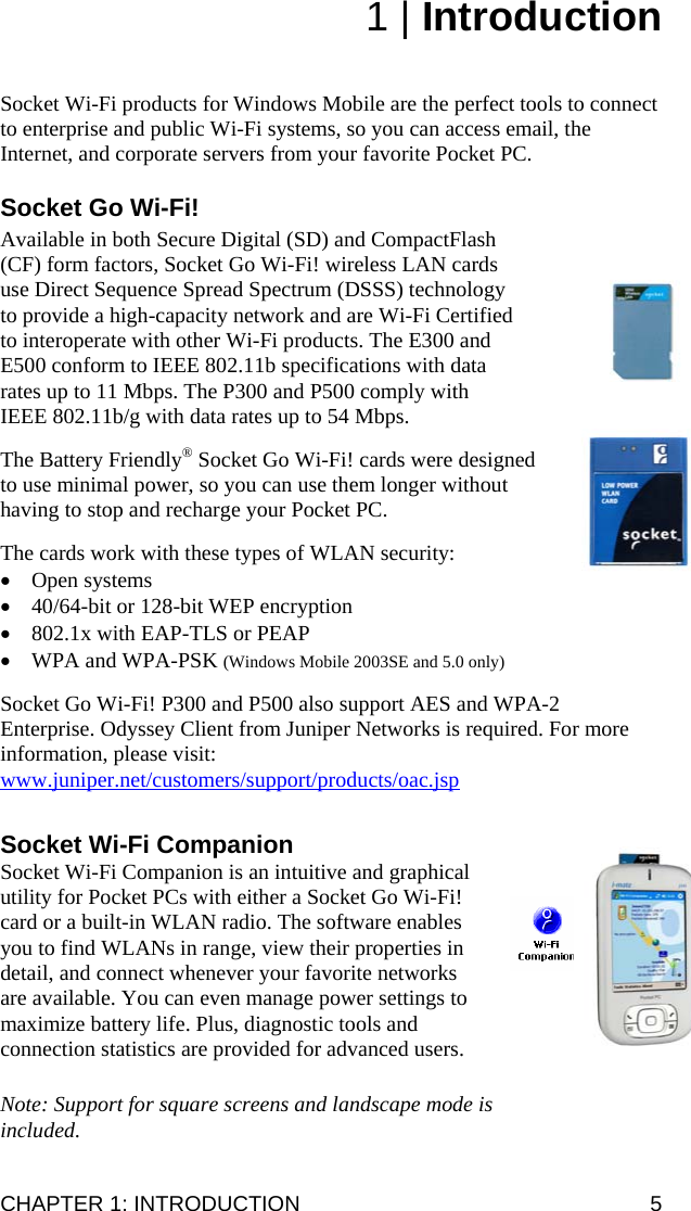 CHAPTER 1: INTRODUCTION  5 1 | Introduction   Socket Wi-Fi products for Windows Mobile are the perfect tools to connect to enterprise and public Wi-Fi systems, so you can access email, the Internet, and corporate servers from your favorite Pocket PC.  Socket Go Wi-Fi!  Available in both Secure Digital (SD) and CompactFlash (CF) form factors, Socket Go Wi-Fi! wireless LAN cards use Direct Sequence Spread Spectrum (DSSS) technology to provide a high-capacity network and are Wi-Fi Certified to interoperate with other Wi-Fi products. The E300 and E500 conform to IEEE 802.11b specifications with data rates up to 11 Mbps. The P300 and P500 comply with IEEE 802.11b/g with data rates up to 54 Mbps.  The Battery Friendly® Socket Go Wi-Fi! cards were designed to use minimal power, so you can use them longer without having to stop and recharge your Pocket PC.  The cards work with these types of WLAN security: • Open systems • 40/64-bit or 128-bit WEP encryption • 802.1x with EAP-TLS or PEAP • WPA and WPA-PSK (Windows Mobile 2003SE and 5.0 only)  Socket Go Wi-Fi! P300 and P500 also support AES and WPA-2 Enterprise. Odyssey Client from Juniper Networks is required. For more information, please visit: www.juniper.net/customers/support/products/oac.jsp  Socket Wi-Fi Companion Socket Wi-Fi Companion is an intuitive and graphical utility for Pocket PCs with either a Socket Go Wi-Fi! card or a built-in WLAN radio. The software enables you to find WLANs in range, view their properties in detail, and connect whenever your favorite networks are available. You can even manage power settings to maximize battery life. Plus, diagnostic tools and connection statistics are provided for advanced users.  Note: Support for square screens and landscape mode is included. 