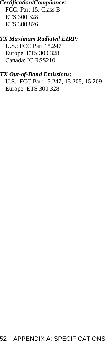52  | APPENDIX A: SPECIFICATIONS  Certification/Compliance:   FCC: Part 15, Class B   ETS 300 328   ETS 300 826  TX Maximum Radiated EIRP:    U.S.: FCC Part 15.247   Europe: ETS 300 328  Canada: IC RSS210  TX Out-of-Band Emissions:   U.S.: FCC Part 15.247, 15.205, 15.209   Europe: ETS 300 328  
