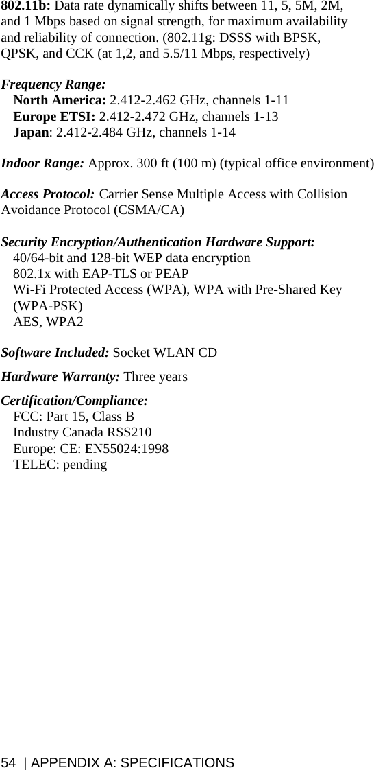 54  | APPENDIX A: SPECIFICATIONS 802.11b: Data rate dynamically shifts between 11, 5, 5M, 2M, and 1 Mbps based on signal strength, for maximum availability and reliability of connection. (802.11g: DSSS with BPSK, QPSK, and CCK (at 1,2, and 5.5/11 Mbps, respectively)  Frequency Range:   North America: 2.412-2.462 GHz, channels 1-11  Europe ETSI: 2.412-2.472 GHz, channels 1-13  Japan: 2.412-2.484 GHz, channels 1-14  Indoor Range: Approx. 300 ft (100 m) (typical office environment)   Access Protocol:  Carrier Sense Multiple Access with Collision Avoidance Protocol (CSMA/CA)  Security Encryption/Authentication Hardware Support:   40/64-bit and 128-bit WEP data encryption   802.1x with EAP-TLS or PEAP   Wi-Fi Protected Access (WPA), WPA with Pre-Shared Key (WPA-PSK)  AES, WPA2  Software Included: Socket WLAN CD  Hardware Warranty: Three years  Certification/Compliance:   FCC: Part 15, Class B   Industry Canada RSS210  Europe: CE: EN55024:1998  TELEC: pending  