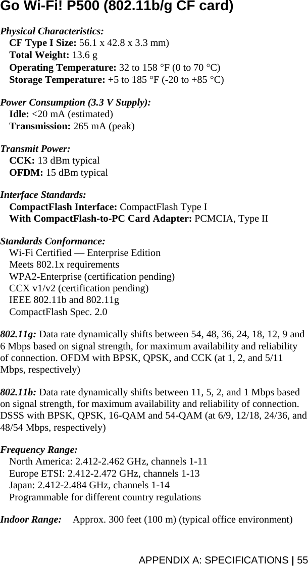 APPENDIX A: SPECIFICATIONS | 55 Go Wi-Fi! P500 (802.11b/g CF card)  Physical Characteristics:   CF Type I Size: 56.1 x 42.8 x 3.3 mm)  Total Weight: 13.6 g  Operating Temperature: 32 to 158 °F (0 to 70 °C)  Storage Temperature: +5 to 185 °F (-20 to +85 °C)  Power Consumption (3.3 V Supply):  Idle: &lt;20 mA (estimated)  Transmission: 265 mA (peak)  Transmit Power:  CCK: 13 dBm typical  OFDM: 15 dBm typical  Interface Standards:  CompactFlash Interface: CompactFlash Type I   With CompactFlash-to-PC Card Adapter: PCMCIA, Type II  Standards Conformance:   Wi-Fi Certified — Enterprise Edition  Meets 802.1x requirements   WPA2-Enterprise (certification pending)   CCX v1/v2 (certification pending)   IEEE 802.11b and 802.11g  CompactFlash Spec. 2.0  802.11g: Data rate dynamically shifts between 54, 48, 36, 24, 18, 12, 9 and 6 Mbps based on signal strength, for maximum availability and reliability of connection. OFDM with BPSK, QPSK, and CCK (at 1, 2, and 5/11 Mbps, respectively)  802.11b: Data rate dynamically shifts between 11, 5, 2, and 1 Mbps based on signal strength, for maximum availability and reliability of connection. DSSS with BPSK, QPSK, 16-QAM and 54-QAM (at 6/9, 12/18, 24/36, and 48/54 Mbps, respectively)  Frequency Range:     North America: 2.412-2.462 GHz, channels 1-11   Europe ETSI: 2.412-2.472 GHz, channels 1-13   Japan: 2.412-2.484 GHz, channels 1-14   Programmable for different country regulations  Indoor Range:   Approx. 300 feet (100 m) (typical office environment)  