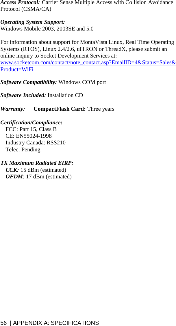 56  | APPENDIX A: SPECIFICATIONS Access Protocol:  Carrier Sense Multiple Access with Collision Avoidance Protocol (CSMA/CA)  Operating System Support:   Windows Mobile 2003, 2003SE and 5.0  For information about support for MontaVista Linux, Real Time Operating Systems (RTOS), Linux 2.4/2.6, uITRON or ThreadX, please submit an online inquiry to Socket Development Services at: www.socketcom.com/contact/note_contact.asp?EmailID=4&amp;Status=Sales&amp;Product=WiFi  Software Compatibility: Windows COM port   Software Included: Installation CD  Warranty:  CompactFlash Card: Three years  Certification/Compliance:   FCC: Part 15, Class B  CE: EN55024-1998   Industry Canada: RSS210  Telec: Pending  TX Maximum Radiated EIRP:   CCK: 15 dBm (estimated)  OFDM: 17 dBm (estimated)   