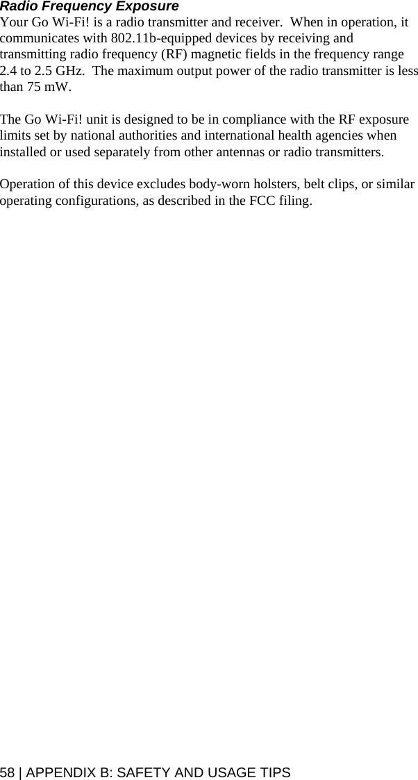 58 | APPENDIX B: SAFETY AND USAGE TIPS Radio Frequency Exposure Your Go Wi-Fi! is a radio transmitter and receiver.  When in operation, it communicates with 802.11b-equipped devices by receiving and transmitting radio frequency (RF) magnetic fields in the frequency range 2.4 to 2.5 GHz.  The maximum output power of the radio transmitter is less than 75 mW.  The Go Wi-Fi! unit is designed to be in compliance with the RF exposure limits set by national authorities and international health agencies when installed or used separately from other antennas or radio transmitters.  Operation of this device excludes body-worn holsters, belt clips, or similar operating configurations, as described in the FCC filing.
