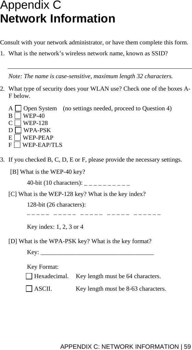 APPENDIX C: NETWORK INFORMATION | 59 Appendix C  Network Information    Consult with your network administrator, or have them complete this form.  1. What is the network’s wireless network name, known as SSID?     Note: The name is case-sensitive, maximum length 32 characters.  2. What type of security does your WLAN use? Check one of the boxes A-F below.  A   Open System  (no settings needed, proceed to Question 4) B   WEP-40  C   WEP-128 D   WPA-PSK E   WEP-PEAP F   WEP-EAP/TLS  3. If you checked B, C, D, E or F, please provide the necessary settings.   [B] What is the WEP-40 key?    40-bit (10 characters): _ _ _ _ _ _ _ _ _ _  [C] What is the WEP-128 key? What is the key index?   128-bit (26 characters):    _ _ _ _ _   _ _ _ _ _   _ _ _ _ _   _ _ _ _ _   _ _ _ _ _ _    Key index: 1, 2, 3 or 4  [D] What is the WPA-PSK key? What is the key format?  Key: ____________________________________   Key Format:   Hexadecimal.  Key length must be 64 characters.   ASCII.  Key length must be 8-63 characters.  