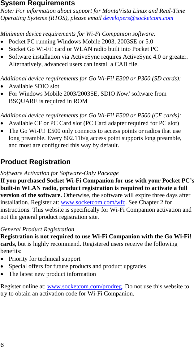 6 System Requirements Note: For information about support for MontaVista Linux and Real-Time Operating Systems (RTOS), please email developers@socketcom.com   Minimum device requirements for Wi-Fi Companion software: • Pocket PC running Windows Mobile 2003, 2003SE or 5.0 • Socket Go Wi-Fi! card or WLAN radio built into Pocket PC • Software installation via ActiveSync requires ActiveSync 4.0 or greater. Alternatively, advanced users can install a CAB file.  Additional device requirements for Go Wi-Fi! E300 or P300 (SD cards): • Available SDIO slot • For Windows Mobile 2003/2003SE, SDIO Now! software from BSQUARE is required in ROM  Additional device requirements for Go Wi-Fi! E500 or P500 (CF cards): • Available CF or PC Card slot (PC Card adapter required for PC slot) • The Go Wi-Fi! E500 only connects to access points or radios that use long preamble. Every 802.11b/g access point supports long preamble, and most are configured this way by default.  Product Registration  Software Activation for Software-Only Package If you purchased Socket Wi-Fi Companion for use with your Pocket PC’s built-in WLAN radio, product registration is required to activate a full version of the software. Otherwise, the software will expire three days after installation. Register at: www.socketcom.com/wfc. See Chapter 2 for instructions. This website is specifically for Wi-Fi Companion activation and not the general product registration site.  General Product Registration Registration is not required to use Wi-Fi Companion with the Go Wi-Fi! cards, but is highly recommend. Registered users receive the following benefits: • Priority for technical support • Special offers for future products and product upgrades • The latest new product information  Register online at: www.socketcom.com/prodreg. Do not use this website to try to obtain an activation code for Wi-Fi Companion. 