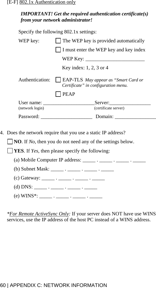 60 | APPENDIX C: NETWORK INFORMATION [E-F] 802.1x Authentication only  IMPORTANT! Get the required authentication certificate(s) from your network administrator!  Specify the following 802.1x settings:  WEP key:   The WEP key is provided automatically    I must enter the WEP key and key index    WEP Key: _______________________      Key index: 1, 2, 3 or 4  Authentication:   EAP-TLS  May appear as “Smart Card or      Certificate” in configuration menu.   PEAP  User name: ____________________Server:________________ (network login)  (certificate server)  Password: ____________________  Domain: ________________   4. Does the network require that you use a static IP address?  NO. If No, then you do not need any of the settings below.  YES. If Yes, then please specify the following: (a) Mobile Computer IP address: _____ . _____ . _____ . _____ (b) Subnet Mask: _____ . _____ . _____ . _____ (c) Gateway: _____ . _____ . _____ . _____ (d) DNS: _____ . _____ . _____ . _____ (e) WINS*: _____ . _____ . _____ . _____  *For Remote ActiveSync Only: If your server does NOT have use WINS services, use the IP address of the host PC instead of a WINS address.  