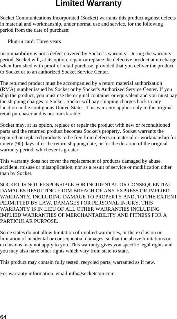 64  Limited Warranty  Socket Communications Incorporated (Socket) warrants this product against defects in material and workmanship, under normal use and service, for the following period from the date of purchase: Plug-in card: Three years  Incompatibility is not a defect covered by Socket’s warranty. During the warranty period, Socket will, at its option, repair or replace the defective product at no charge when furnished with proof of retail purchase, provided that you deliver the product to Socket or to an authorized Socket Service Center. The returned product must be accompanied by a return material authorization (RMA) number issued by Socket or by Socket&apos;s Authorized Service Center. If you ship the product, you must use the original container or equivalent and you must pay the shipping charges to Socket. Socket will pay shipping charges back to any location in the contiguous United States. This warranty applies only to the original retail purchaser and is not transferable. Socket may, at its option, replace or repair the product with new or reconditioned parts and the returned product becomes Socket&apos;s property. Socket warrants the repaired or replaced products to be free from defects in material or workmanship for ninety (90) days after the return shipping date, or for the duration of the original warranty period, whichever is greater. This warranty does not cover the replacement of products damaged by abuse, accident, misuse or misapplication, nor as a result of service or modification other than by Socket. SOCKET IS NOT RESPONSIBLE FOR INCIDENTAL OR CONSEQUENTIAL DAMAGES RESULTING FROM BREACH OF ANY EXPRESS OR IMPLIED WARRANTY, INCLUDING DAMAGE TO PROPERTY AND, TO THE EXTENT PERMITTED BY LAW, DAMAGES FOR PERSONAL INJURY. THIS WARRANTY IS IN LIEU OF ALL OTHER WARRANTIES INCLUDING IMPLIED WARRANTIES OF MERCHANTABILITY AND FITNESS FOR A PARTICULAR PURPOSE. Some states do not allow limitation of implied warranties, or the exclusion or limitation of incidental or consequential damages, so that the above limitations or exclusions may not apply to you. This warranty gives you specific legal rights and you may also have other rights which vary from state to state. This product may contain fully tested, recycled parts, warranted as if new. For warranty information, email info@socketcom.com. 