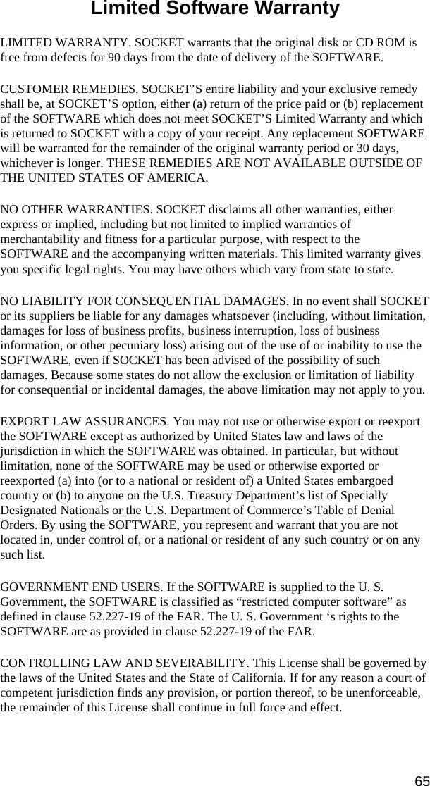 65 Limited Software Warranty  LIMITED WARRANTY. SOCKET warrants that the original disk or CD ROM is free from defects for 90 days from the date of delivery of the SOFTWARE. CUSTOMER REMEDIES. SOCKET’S entire liability and your exclusive remedy shall be, at SOCKET’S option, either (a) return of the price paid or (b) replacement of the SOFTWARE which does not meet SOCKET’S Limited Warranty and which is returned to SOCKET with a copy of your receipt. Any replacement SOFTWARE will be warranted for the remainder of the original warranty period or 30 days, whichever is longer. THESE REMEDIES ARE NOT AVAILABLE OUTSIDE OF THE UNITED STATES OF AMERICA.    NO OTHER WARRANTIES. SOCKET disclaims all other warranties, either express or implied, including but not limited to implied warranties of merchantability and fitness for a particular purpose, with respect to the SOFTWARE and the accompanying written materials. This limited warranty gives you specific legal rights. You may have others which vary from state to state. NO LIABILITY FOR CONSEQUENTIAL DAMAGES. In no event shall SOCKET or its suppliers be liable for any damages whatsoever (including, without limitation, damages for loss of business profits, business interruption, loss of business information, or other pecuniary loss) arising out of the use of or inability to use the SOFTWARE, even if SOCKET has been advised of the possibility of such damages. Because some states do not allow the exclusion or limitation of liability for consequential or incidental damages, the above limitation may not apply to you. EXPORT LAW ASSURANCES. You may not use or otherwise export or reexport the SOFTWARE except as authorized by United States law and laws of the jurisdiction in which the SOFTWARE was obtained. In particular, but without limitation, none of the SOFTWARE may be used or otherwise exported or reexported (a) into (or to a national or resident of) a United States embargoed country or (b) to anyone on the U.S. Treasury Department’s list of Specially Designated Nationals or the U.S. Department of Commerce’s Table of Denial Orders. By using the SOFTWARE, you represent and warrant that you are not located in, under control of, or a national or resident of any such country or on any such list. GOVERNMENT END USERS. If the SOFTWARE is supplied to the U. S. Government, the SOFTWARE is classified as “restricted computer software” as defined in clause 52.227-19 of the FAR. The U. S. Government ‘s rights to the SOFTWARE are as provided in clause 52.227-19 of the FAR. CONTROLLING LAW AND SEVERABILITY. This License shall be governed by the laws of the United States and the State of California. If for any reason a court of competent jurisdiction finds any provision, or portion thereof, to be unenforceable, the remainder of this License shall continue in full force and effect.   