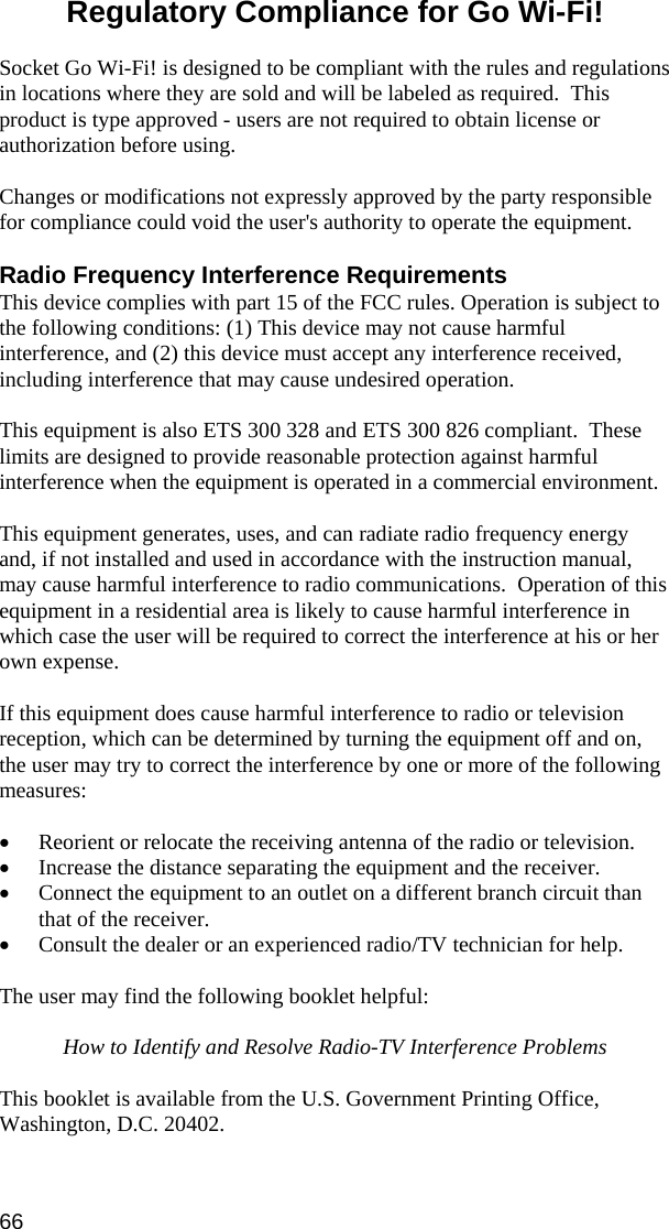 66 Regulatory Compliance for Go Wi-Fi!   Socket Go Wi-Fi! is designed to be compliant with the rules and regulations in locations where they are sold and will be labeled as required.  This product is type approved - users are not required to obtain license or authorization before using.  Changes or modifications not expressly approved by the party responsible for compliance could void the user&apos;s authority to operate the equipment.  Radio Frequency Interference Requirements This device complies with part 15 of the FCC rules. Operation is subject to the following conditions: (1) This device may not cause harmful interference, and (2) this device must accept any interference received, including interference that may cause undesired operation.   This equipment is also ETS 300 328 and ETS 300 826 compliant.  These limits are designed to provide reasonable protection against harmful interference when the equipment is operated in a commercial environment.  This equipment generates, uses, and can radiate radio frequency energy and, if not installed and used in accordance with the instruction manual, may cause harmful interference to radio communications.  Operation of this equipment in a residential area is likely to cause harmful interference in which case the user will be required to correct the interference at his or her own expense.  If this equipment does cause harmful interference to radio or television reception, which can be determined by turning the equipment off and on, the user may try to correct the interference by one or more of the following measures:  •  Reorient or relocate the receiving antenna of the radio or television. •  Increase the distance separating the equipment and the receiver. •  Connect the equipment to an outlet on a different branch circuit than that of the receiver. •  Consult the dealer or an experienced radio/TV technician for help.  The user may find the following booklet helpful:  How to Identify and Resolve Radio-TV Interference Problems  This booklet is available from the U.S. Government Printing Office, Washington, D.C. 20402.  