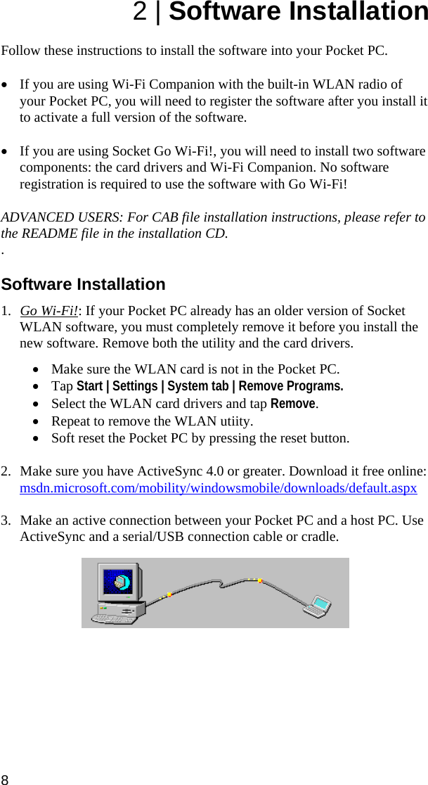 8 2 | Software Installation  Follow these instructions to install the software into your Pocket PC.   • If you are using Wi-Fi Companion with the built-in WLAN radio of your Pocket PC, you will need to register the software after you install it to activate a full version of the software.   • If you are using Socket Go Wi-Fi!, you will need to install two software components: the card drivers and Wi-Fi Companion. No software registration is required to use the software with Go Wi-Fi!  ADVANCED USERS: For CAB file installation instructions, please refer to the README file in the installation CD. .  Software Installation  1. Go Wi-Fi!: If your Pocket PC already has an older version of Socket WLAN software, you must completely remove it before you install the new software. Remove both the utility and the card drivers.  • Make sure the WLAN card is not in the Pocket PC.  • Tap Start | Settings | System tab | Remove Programs.  • Select the WLAN card drivers and tap Remove. • Repeat to remove the WLAN utiity. • Soft reset the Pocket PC by pressing the reset button.  2. Make sure you have ActiveSync 4.0 or greater. Download it free online: msdn.microsoft.com/mobility/windowsmobile/downloads/default.aspx  3. Make an active connection between your Pocket PC and a host PC. Use ActiveSync and a serial/USB connection cable or cradle.     