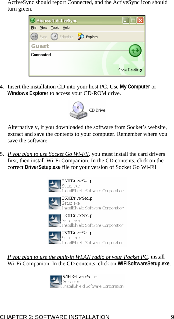 CHAPTER 2: SOFTWARE INSTALLATION  9 ActiveSync should report Connected, and the ActiveSync icon should turn green.    4. Insert the installation CD into your host PC. Use My Computer or Windows Explorer to access your CD-ROM drive.     Alternatively, if you downloaded the software from Socket’s website, extract and save the contents to your computer. Remember where you save the software.  5. If you plan to use Socket Go Wi-Fi!, you must install the card drivers first, then install Wi-Fi Companion. In the CD contents, click on the correct DriverSetup.exe file for your version of Socket Go Wi-Fi!    If you plan to use the built-in WLAN radio of your Pocket PC, install Wi-Fi Companion. In the CD contents, click on WIFISoftwareSetup.exe.     