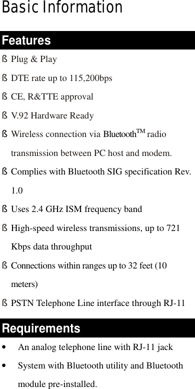   Basic Information Features § Plug &amp; Play § DTE rate up to 115,200bps § CE, R&amp;TTE approval § V.92 Hardware Ready § Wireless connection via BluetoothTM radio transmission between PC host and modem.   § Complies with Bluetooth SIG specification Rev. 1.0 § Uses 2.4 GHz ISM frequency band § High-speed wireless transmissions, up to 721 Kbps data throughput § Connections within ranges up to 32 feet (10 meters) § PSTN Telephone Line interface through RJ-11 Requirements •  An analog telephone line with RJ-11 jack •  System with Bluetooth utility and Bluetooth module pre-installed. 