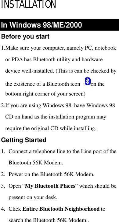  INSTALLATION In Windows 98/ME/2000 Before you start 1.Make sure your computer, namely PC, notebook or PDA has Bluetooth utility and hardware device well-installed. (This is can be checked by the existence of a Bluetooth icon  on the bottom right corner of your screen) 2.If you are using Windows 98, have Windows 98 CD on hand as the installation program may require the original CD while installing.  Getting Started 1. Connect a telephone line to the Line port of the Bluetooth 56K Modem.  2. Power on the Bluetooth 56K Modem. 3. Open “My Bluetooth Places” which should be present on your desk.  4. Click Entire Bluetooth Neighborhood to search the Bluetooth 56K Modem.. 