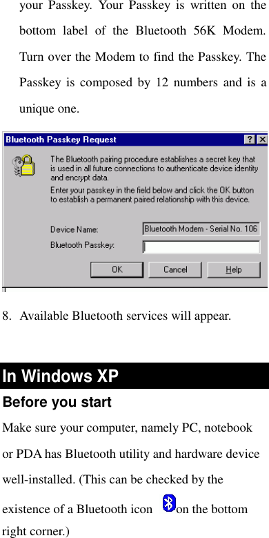  your Passkey. Your Passkey is written on the bottom label of the Bluetooth 56K Modem. Turn over the Modem to find the Passkey. The Passkey is composed by 12 numbers and is a unique one.  8. Available Bluetooth services will appear.   In Windows XP  Before you start Make sure your computer, namely PC, notebook or PDA has Bluetooth utility and hardware device well-installed. (This can be checked by the existence of a Bluetooth icon  on the bottom right corner.)  