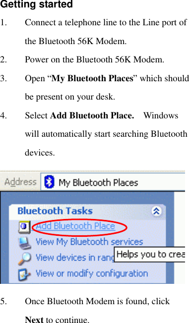  Getting started 1. Connect a telephone line to the Line port of the Bluetooth 56K Modem.  2. Power on the Bluetooth 56K Modem. 3. Open “My Bluetooth Places” which should be present on your desk.  4. Select Add Bluetooth Place.  Windows will automatically start searching Bluetooth devices.   5. Once Bluetooth Modem is found, click Next to continue. 