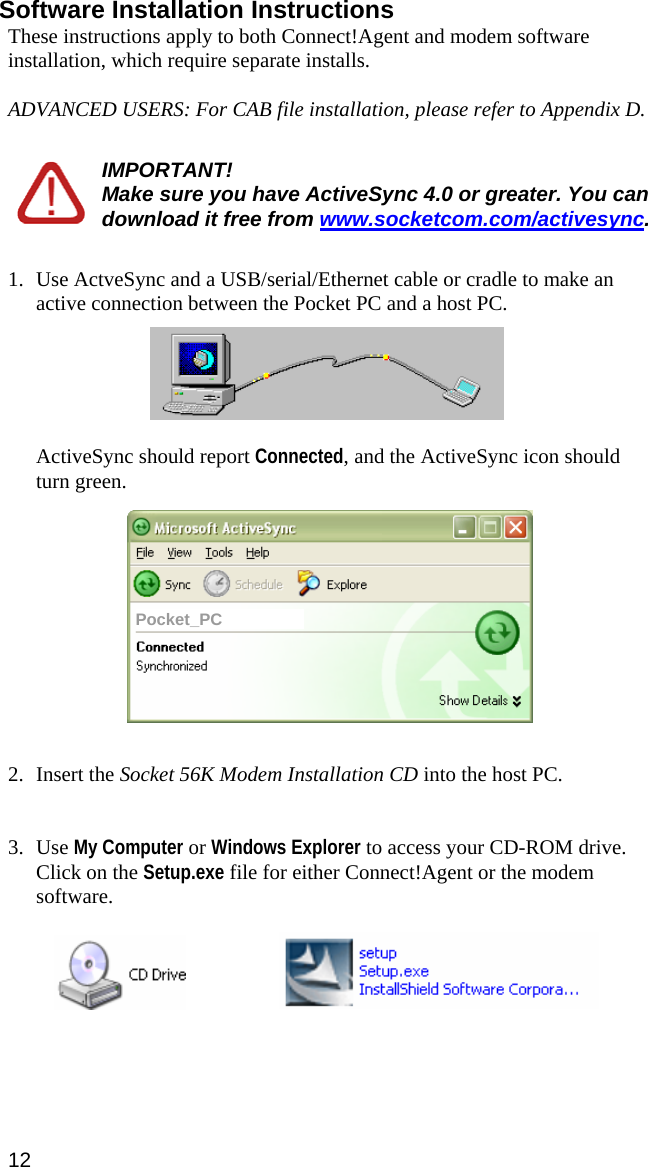 Software Installation Instructions These instructions apply to both Connect!Agent and modem software installation, which require separate installs.   ADVANCED USERS: For CAB file installation, please refer to Appendix D.  IMPORTANT!  Make sure you have ActiveSync 4.0 or greater. You can download it free from www.socketcom.com/activesync.  1. Use ActveSync and a USB/serial/Ethernet cable or cradle to make an active connection between the Pocket PC and a host PC.     ActiveSync should report Connected, and the ActiveSync icon should turn green.    Pocket_PC   2. Insert the Socket 56K Modem Installation CD into the host PC.    3. Use My Computer or Windows Explorer to access your CD-ROM drive. Click on the Setup.exe file for either Connect!Agent or the modem software.     12  