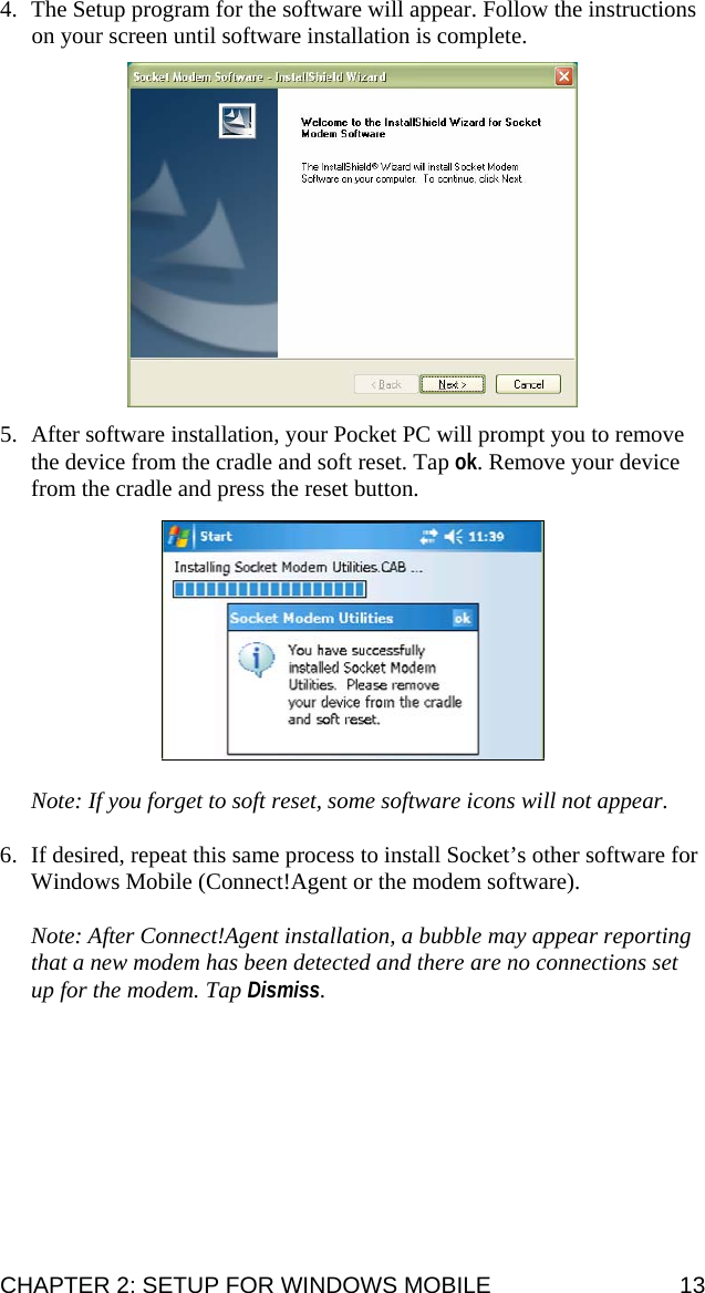4. The Setup program for the software will appear. Follow the instructions on your screen until software installation is complete.    5. After software installation, your Pocket PC will prompt you to remove the device from the cradle and soft reset. Tap ok. Remove your device from the cradle and press the reset button.    Note: If you forget to soft reset, some software icons will not appear.  6. If desired, repeat this same process to install Socket’s other software for Windows Mobile (Connect!Agent or the modem software).  Note: After Connect!Agent installation, a bubble may appear reporting that a new modem has been detected and there are no connections set up for the modem. Tap Dismiss. CHAPTER 2: SETUP FOR WINDOWS MOBILE  13 