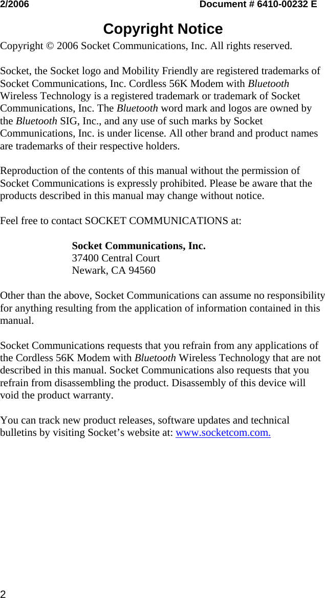 2/2006   Document # 6410-00232 E  Copyright Notice  Copyright © 2006 Socket Communications, Inc. All rights reserved.  Socket, the Socket logo and Mobility Friendly are registered trademarks of Socket Communications, Inc. Cordless 56K Modem with Bluetooth Wireless Technology is a registered trademark or trademark of Socket Communications, Inc. The Bluetooth word mark and logos are owned by the Bluetooth SIG, Inc., and any use of such marks by Socket Communications, Inc. is under license. All other brand and product names are trademarks of their respective holders.  Reproduction of the contents of this manual without the permission of Socket Communications is expressly prohibited. Please be aware that the products described in this manual may change without notice.  Feel free to contact SOCKET COMMUNICATIONS at:  Socket Communications, Inc. 37400 Central Court Newark, CA 94560  Other than the above, Socket Communications can assume no responsibility for anything resulting from the application of information contained in this manual.  Socket Communications requests that you refrain from any applications of the Cordless 56K Modem with Bluetooth Wireless Technology that are not described in this manual. Socket Communications also requests that you refrain from disassembling the product. Disassembly of this device will void the product warranty.  You can track new product releases, software updates and technical bulletins by visiting Socket’s website at: www.socketcom.com.  2 