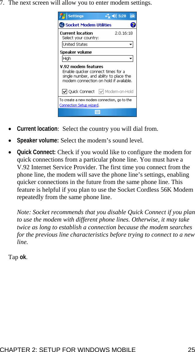  7. The next screen will allow you to enter modem settings.     • Current location:  Select the country you will dial from.   • Speaker volume: Select the modem’s sound level.  • Quick Connect: Check if you would like to configure the modem for quick connections from a particular phone line. You must have a V.92 Internet Service Provider. The first time you connect from the phone line, the modem will save the phone line’s settings, enabling quicker connections in the future from the same phone line. This feature is helpful if you plan to use the Socket Cordless 56K Modem repeatedly from the same phone line.  Note: Socket recommends that you disable Quick Connect if you plan to use the modem with different phone lines. Otherwise, it may take twice as long to establish a connection because the modem searches for the previous line characteristics before trying to connect to a new line.  Tap ok.    CHAPTER 2: SETUP FOR WINDOWS MOBILE  25 
