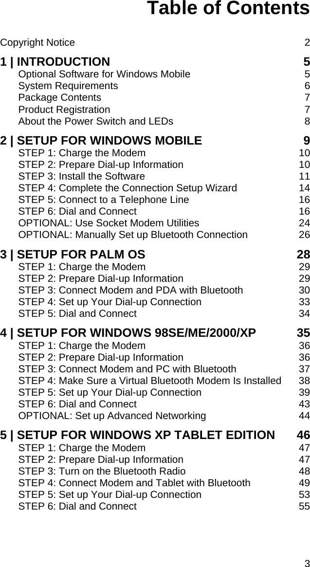 Table of Contents   Copyright Notice  2 1 | INTRODUCTION  5 Optional Software for Windows Mobile  5 System Requirements  6 Package Contents  7 Product Registration  7 About the Power Switch and LEDs  8 2 | SETUP FOR WINDOWS MOBILE  9 STEP 1: Charge the Modem  10 STEP 2: Prepare Dial-up Information  10 STEP 3: Install the Software  11 STEP 4: Complete the Connection Setup Wizard  14 STEP 5: Connect to a Telephone Line  16 STEP 6: Dial and Connect  16 OPTIONAL: Use Socket Modem Utilities  24 OPTIONAL: Manually Set up Bluetooth Connection  26 3 | SETUP FOR PALM OS  28 STEP 1: Charge the Modem  29 STEP 2: Prepare Dial-up Information  29 STEP 3: Connect Modem and PDA with Bluetooth  30 STEP 4: Set up Your Dial-up Connection  33 STEP 5: Dial and Connect  34 4 | SETUP FOR WINDOWS 98SE/ME/2000/XP  35 STEP 1: Charge the Modem  36 STEP 2: Prepare Dial-up Information  36 STEP 3: Connect Modem and PC with Bluetooth  37 STEP 4: Make Sure a Virtual Bluetooth Modem Is Installed  38 STEP 5: Set up Your Dial-up Connection  39 STEP 6: Dial and Connect  43 OPTIONAL: Set up Advanced Networking  44 5 | SETUP FOR WINDOWS XP TABLET EDITION  46 STEP 1: Charge the Modem  47 STEP 2: Prepare Dial-up Information  47 STEP 3: Turn on the Bluetooth Radio  48 STEP 4: Connect Modem and Tablet with Bluetooth  49 STEP 5: Set up Your Dial-up Connection  53 STEP 6: Dial and Connect  55  3 