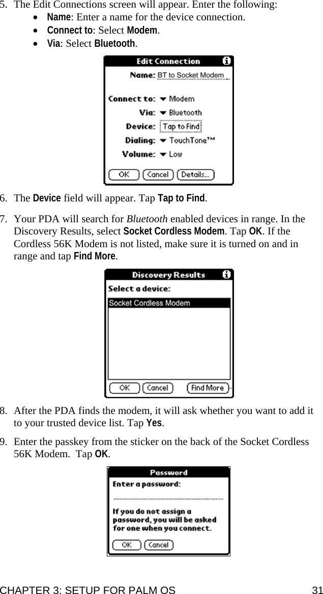 5. The Edit Connections screen will appear. Enter the following: • Name: Enter a name for the device connection. • Connect to: Select Modem. • Via: Select Bluetooth.    6. The Device field will appear. Tap Tap to Find.  7. Your PDA will search for Bluetooth enabled devices in range. In the Discovery Results, select Socket Cordless Modem. Tap OK. If the Cordless 56K Modem is not listed, make sure it is turned on and in range and tap Find More.    8. After the PDA finds the modem, it will ask whether you want to add it to your trusted device list. Tap Yes.  9. Enter the passkey from the sticker on the back of the Socket Cordless 56K Modem.  Tap OK.   CHAPTER 3: SETUP FOR PALM OS  31 