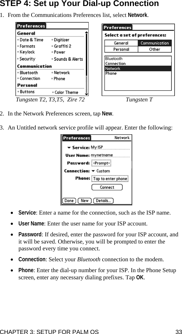 STEP 4: Set up Your Dial-up Connection  1. From the Communications Preferences list, select Network.        Tungsten T2, T3,T5,  Zire 72  Tungsten T  2. In the Network Preferences screen, tap New.  3. An Untitled network service profile will appear. Enter the following:    • Service: Enter a name for the connection, such as the ISP name.  • User Name: Enter the user name for your ISP account.  • Password: If desired, enter the password for your ISP account, and it will be saved. Otherwise, you will be prompted to enter the password every time you connect.  • Connection: Select your Bluetooth connection to the modem.  • Phone: Enter the dial-up number for your ISP. In the Phone Setup screen, enter any necessary dialing prefixes. Tap OK.  CHAPTER 3: SETUP FOR PALM OS  33 