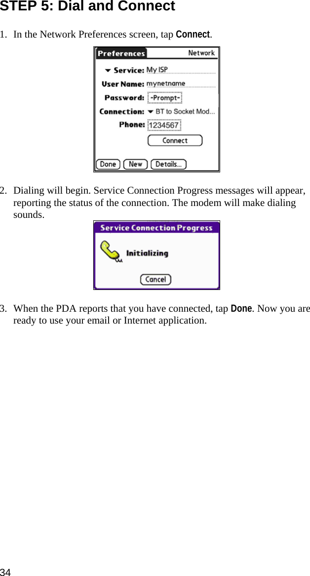 STEP 5: Dial and Connect    1. In the Network Preferences screen, tap Connect.    2. Dialing will begin. Service Connection Progress messages will appear, reporting the status of the connection. The modem will make dialing sounds.   3. When the PDA reports that you have connected, tap Done. Now you are ready to use your email or Internet application.  34  