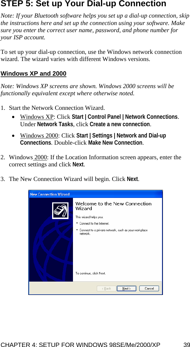 STEP 5: Set up Your Dial-up Connection  Note: If your Bluetooth software helps you set up a dial-up connection, skip the instructions here and set up the connection using your software. Make sure you enter the correct user name, password, and phone number for your ISP account.  To set up your dial-up connection, use the Windows network connection wizard. The wizard varies with different Windows versions.  Windows XP and 2000  Note: Windows XP screens are shown. Windows 2000 screens will be functionally equivalent except where otherwise noted.  1. Start the Network Connection Wizard.  • Windows XP: Click Start | Control Panel | Network Connections. Under Network Tasks, click Create a new connection.  • Windows 2000: Click Start | Settings | Network and Dial-up Connections. Double-click Make New Connection.  2. Windows 2000: If the Location Information screen appears, enter the correct settings and click Next.  3. The New Connection Wizard will begin. Click Next.    CHAPTER 4: SETUP FOR WINDOWS 98SE/Me/2000/XP  39 