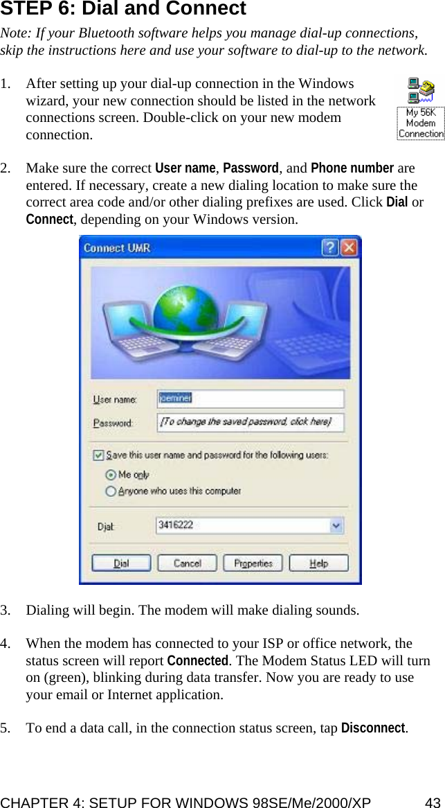 STEP 6: Dial and Connect   Note: If your Bluetooth software helps you manage dial-up connections, skip the instructions here and use your software to dial-up to the network.  1. After setting up your dial-up connection in the Windows wizard, your new connection should be listed in the network connections screen. Double-click on your new modem connection.   2. Make sure the correct User name, Password, and Phone number are entered. If necessary, create a new dialing location to make sure the correct area code and/or other dialing prefixes are used. Click Dial or Connect, depending on your Windows version.    3. Dialing will begin. The modem will make dialing sounds.  4. When the modem has connected to your ISP or office network, the status screen will report Connected. The Modem Status LED will turn on (green), blinking during data transfer. Now you are ready to use your email or Internet application.  5. To end a data call, in the connection status screen, tap Disconnect. CHAPTER 4: SETUP FOR WINDOWS 98SE/Me/2000/XP  43 