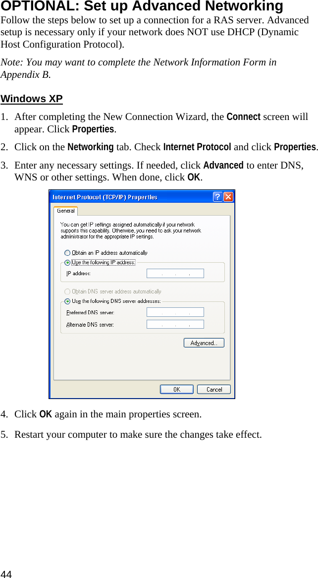 OPTIONAL: Set up Advanced Networking Follow the steps below to set up a connection for a RAS server. Advanced setup is necessary only if your network does NOT use DHCP (Dynamic Host Configuration Protocol).  Note: You may want to complete the Network Information Form in Appendix B.   Windows XP  1. After completing the New Connection Wizard, the Connect screen will appear. Click Properties.  2. Click on the Networking tab. Check Internet Protocol and click Properties.  3. Enter any necessary settings. If needed, click Advanced to enter DNS, WNS or other settings. When done, click OK.    4. Click OK again in the main properties screen.  5. Restart your computer to make sure the changes take effect.  44  