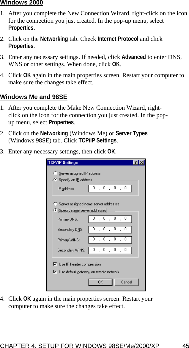 Windows 2000  1. After you complete the New Connection Wizard, right-click on the icon for the connection you just created. In the pop-up menu, select Properties.  2. Click on the Networking tab. Check Internet Protocol and click Properties.  3. Enter any necessary settings. If needed, click Advanced to enter DNS, WNS or other settings. When done, click OK.  4. Click OK again in the main properties screen. Restart your computer to make sure the changes take effect.  Windows Me and 98SE  1. After you complete the Make New Connection Wizard, right-click on the icon for the connection you just created. In the pop-up menu, select Properties.   2. Click on the Networking (Windows Me) or Server Types (Windows 98SE) tab. Click TCP/IP Settings.   3. Enter any necessary settings, then click OK.     4. Click OK again in the main properties screen. Restart your computer to make sure the changes take effect. CHAPTER 4: SETUP FOR WINDOWS 98SE/Me/2000/XP  45 