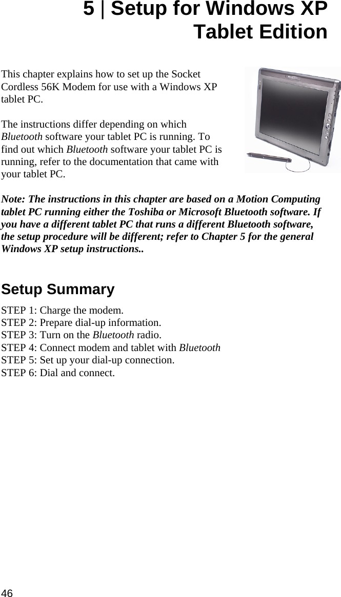 5 | Setup for Windows XP  Tablet Edition   This chapter explains how to set up the Socket Cordless 56K Modem for use with a Windows XP tablet PC.   The instructions differ depending on which Bluetooth software your tablet PC is running. To find out which Bluetooth software your tablet PC is running, refer to the documentation that came with your tablet PC.   Note: The instructions in this chapter are based on a Motion Computing tablet PC running either the Toshiba or Microsoft Bluetooth software. If you have a different tablet PC that runs a different Bluetooth software, the setup procedure will be different; refer to Chapter 5 for the general Windows XP setup instructions..   Setup Summary  STEP 1: Charge the modem. STEP 2: Prepare dial-up information. STEP 3: Turn on the Bluetooth radio. STEP 4: Connect modem and tablet with Bluetooth  STEP 5: Set up your dial-up connection. STEP 6: Dial and connect. 46  