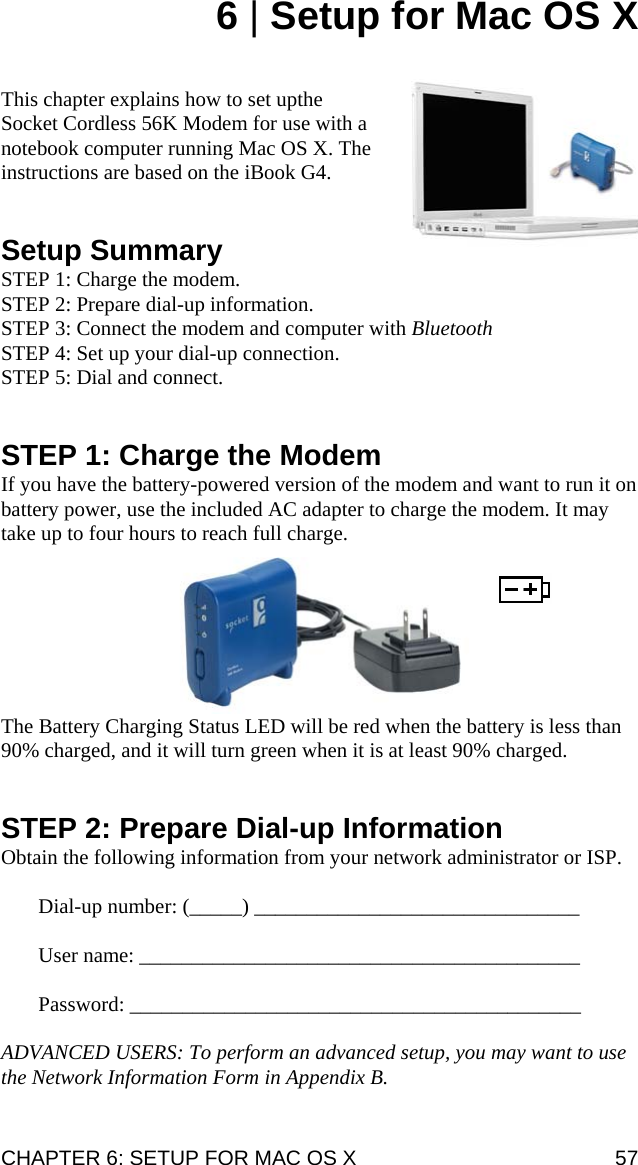 6 | Setup for Mac OS X   This chapter explains how to set upthe Socket Cordless 56K Modem for use with a notebook computer running Mac OS X. The instructions are based on the iBook G4.   Setup Summary STEP 1: Charge the modem. STEP 2: Prepare dial-up information. STEP 3: Connect the modem and computer with Bluetooth  STEP 4: Set up your dial-up connection. STEP 5: Dial and connect.   STEP 1: Charge the Modem If you have the battery-powered version of the modem and want to run it on battery power, use the included AC adapter to charge the modem. It may take up to four hours to reach full charge.    The Battery Charging Status LED will be red when the battery is less than 90% charged, and it will turn green when it is at least 90% charged.   STEP 2: Prepare Dial-up Information Obtain the following information from your network administrator or ISP.  Dial-up number: (_____) _______________________________  User name: __________________________________________  Password: ___________________________________________  ADVANCED USERS: To perform an advanced setup, you may want to use the Network Information Form in Appendix B. CHAPTER 6: SETUP FOR MAC OS X  57 