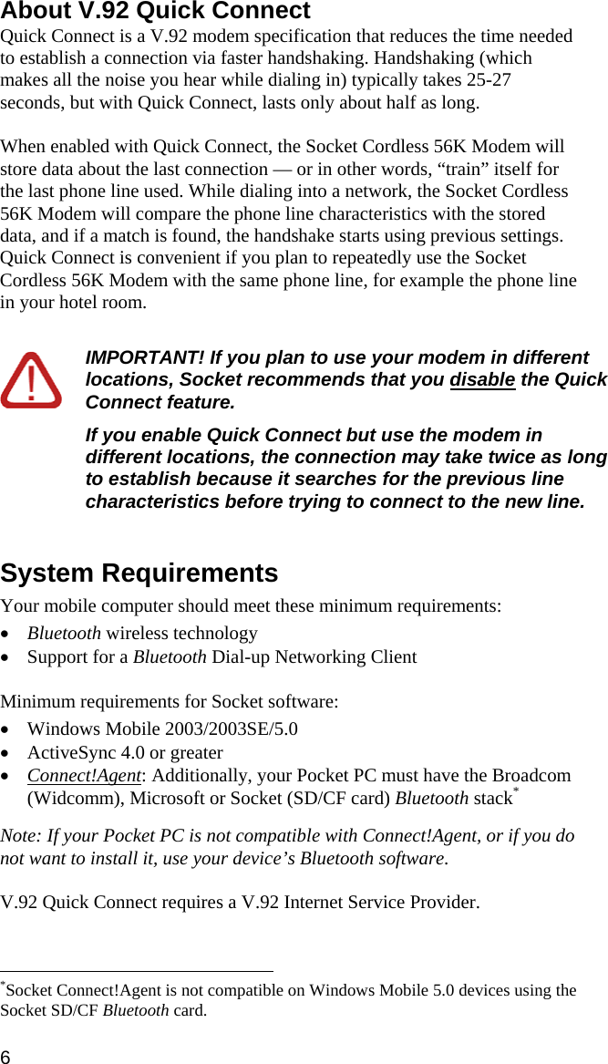 About V.92 Quick Connect Quick Connect is a V.92 modem specification that reduces the time needed to establish a connection via faster handshaking. Handshaking (which makes all the noise you hear while dialing in) typically takes 25-27 seconds, but with Quick Connect, lasts only about half as long.   When enabled with Quick Connect, the Socket Cordless 56K Modem will store data about the last connection — or in other words, “train” itself for the last phone line used. While dialing into a network, the Socket Cordless 56K Modem will compare the phone line characteristics with the stored data, and if a match is found, the handshake starts using previous settings. Quick Connect is convenient if you plan to repeatedly use the Socket Cordless 56K Modem with the same phone line, for example the phone line in your hotel room.   IMPORTANT! If you plan to use your modem in different locations, Socket recommends that you disable the Quick Connect feature.   If you enable Quick Connect but use the modem in different locations, the connection may take twice as long to establish because it searches for the previous line characteristics before trying to connect to the new line.   System Requirements  Your mobile computer should meet these minimum requirements:  • Bluetooth wireless technology • Support for a Bluetooth Dial-up Networking Client  Minimum requirements for Socket software:  • Windows Mobile 2003/2003SE/5.0 • ActiveSync 4.0 or greater • Connect!Agent: Additionally, your Pocket PC must have the Broadcom (Widcomm), Microsoft or Socket (SD/CF card) Bluetooth stack*  Note: If your Pocket PC is not compatible with Connect!Agent, or if you do not want to install it, use your device’s Bluetooth software.  V.92 Quick Connect requires a V.92 Internet Service Provider.                                                              *Socket Connect!Agent is not compatible on Windows Mobile 5.0 devices using the Socket SD/CF Bluetooth card. 6 