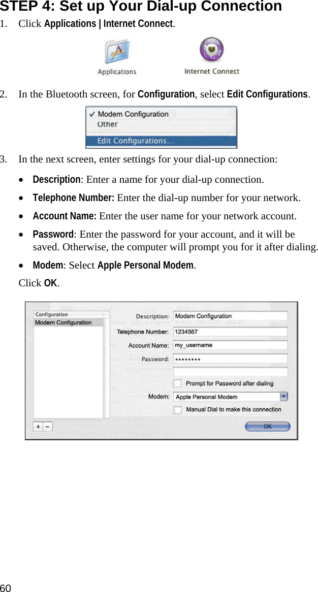 STEP 4: Set up Your Dial-up Connection 1. Click Applications | Internet Connect.     2. In the Bluetooth screen, for Configuration, select Edit Configurations.  3. In the next screen, enter settings for your dial-up connection: • Description: Enter a name for your dial-up connection. • Telephone Number: Enter the dial-up number for your network. • Account Name: Enter the user name for your network account. • Password: Enter the password for your account, and it will be saved. Otherwise, the computer will prompt you for it after dialing. • Modem: Select Apple Personal Modem.  Click OK.    60  