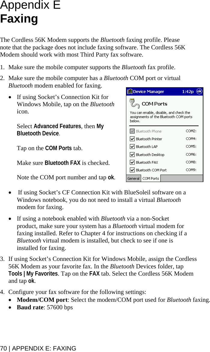 Appendix E Faxing   The Cordless 56K Modem supports the Bluetooth faxing profile. Please note that the package does not include faxing software. The Cordless 56K Modem should work with most Third Party fax software.  1. Make sure the mobile computer supports the Bluetooth fax profile.  2. Make sure the mobile computer has a Bluetooth COM port or virtual Bluetooth modem enabled for faxing.   • If using Socket’s Connection Kit for Windows Mobile, tap on the Bluetooth icon.   Select Advanced Features, then My Bluetooth Device.   Tap on the COM Ports tab.   Make sure Bluetooth FAX is checked.   Note the COM port number and tap ok.  •  If using Socket’s CF Connection Kit with BlueSoleil software on a Windows notebook, you do not need to install a virtual Bluetooth modem for faxing.  • If using a notebook enabled with Bluetooth via a non-Socket product, make sure your system has a Bluetooth virtual modem for faxing installed. Refer to Chapter 4 for instructions on checking if a Bluetooth virtual modem is installed, but check to see if one is installed for faxing.  3. If using Socket’s Connection Kit for Windows Mobile, assign the Cordless 56K Modem as your favorite fax. In the Bluetooth Devices folder, tap Tools | My Favorites. Tap on the FAX tab. Select the Cordless 56K Modem and tap ok.  4. Configure your fax software for the following settings:  • Modem/COM port: Select the modem/COM port used for Bluetooth faxing. • Baud rate: 57600 bps 70 | APPENDIX E: FAXING 