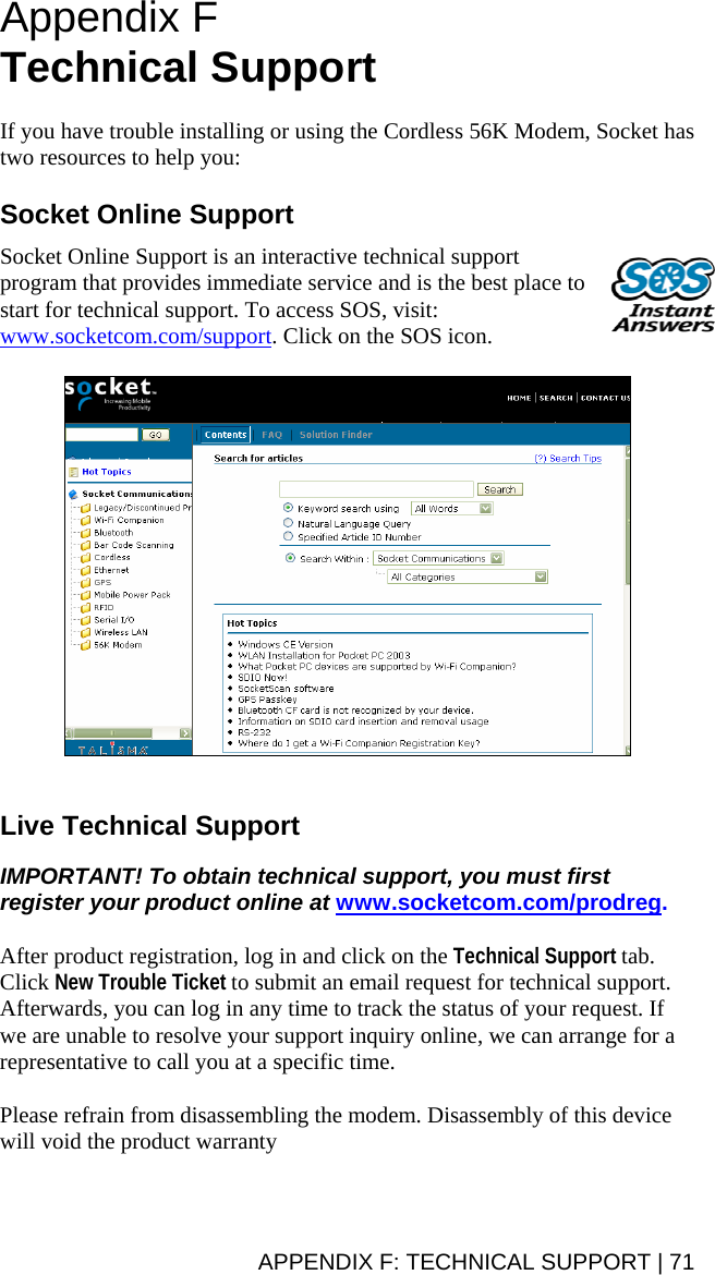 Appendix F Technical Support   If you have trouble installing or using the Cordless 56K Modem, Socket has two resources to help you:  Socket Online Support  Socket Online Support is an interactive technical support program that provides immediate service and is the best place to start for technical support. To access SOS, visit: www.socketcom.com/support. Click on the SOS icon.     Live Technical Support  IMPORTANT! To obtain technical support, you must first register your product online at www.socketcom.com/prodreg.  After product registration, log in and click on the Technical Support tab. Click New Trouble Ticket to submit an email request for technical support.  Afterwards, you can log in any time to track the status of your request. If we are unable to resolve your support inquiry online, we can arrange for a representative to call you at a specific time.  Please refrain from disassembling the modem. Disassembly of this device will void the product warranty APPENDIX F: TECHNICAL SUPPORT | 71 