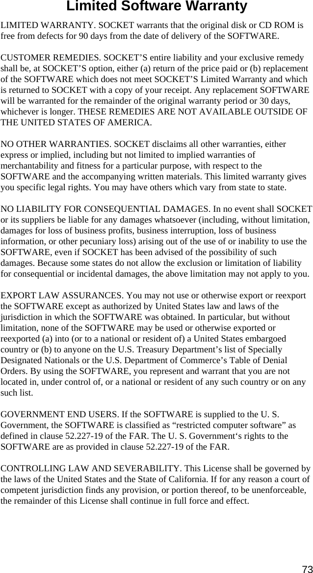 Limited Software Warranty  LIMITED WARRANTY. SOCKET warrants that the original disk or CD ROM is free from defects for 90 days from the date of delivery of the SOFTWARE.  CUSTOMER REMEDIES. SOCKET’S entire liability and your exclusive remedy shall be, at SOCKET’S option, either (a) return of the price paid or (b) replacement of the SOFTWARE which does not meet SOCKET’S Limited Warranty and which is returned to SOCKET with a copy of your receipt. Any replacement SOFTWARE will be warranted for the remainder of the original warranty period or 30 days, whichever is longer. THESE REMEDIES ARE NOT AVAILABLE OUTSIDE OF THE UNITED STATES OF AMERICA.     NO OTHER WARRANTIES. SOCKET disclaims all other warranties, either express or implied, including but not limited to implied warranties of merchantability and fitness for a particular purpose, with respect to the SOFTWARE and the accompanying written materials. This limited warranty gives you specific legal rights. You may have others which vary from state to state.  NO LIABILITY FOR CONSEQUENTIAL DAMAGES. In no event shall SOCKET or its suppliers be liable for any damages whatsoever (including, without limitation, damages for loss of business profits, business interruption, loss of business information, or other pecuniary loss) arising out of the use of or inability to use the SOFTWARE, even if SOCKET has been advised of the possibility of such damages. Because some states do not allow the exclusion or limitation of liability for consequential or incidental damages, the above limitation may not apply to you.  EXPORT LAW ASSURANCES. You may not use or otherwise export or reexport the SOFTWARE except as authorized by United States law and laws of the jurisdiction in which the SOFTWARE was obtained. In particular, but without limitation, none of the SOFTWARE may be used or otherwise exported or reexported (a) into (or to a national or resident of) a United States embargoed country or (b) to anyone on the U.S. Treasury Department’s list of Specially Designated Nationals or the U.S. Department of Commerce’s Table of Denial Orders. By using the SOFTWARE, you represent and warrant that you are not located in, under control of, or a national or resident of any such country or on any such list.  GOVERNMENT END USERS. If the SOFTWARE is supplied to the U. S. Government, the SOFTWARE is classified as “restricted computer software” as defined in clause 52.227-19 of the FAR. The U. S. Government‘s rights to the SOFTWARE are as provided in clause 52.227-19 of the FAR.  CONTROLLING LAW AND SEVERABILITY. This License shall be governed by the laws of the United States and the State of California. If for any reason a court of competent jurisdiction finds any provision, or portion thereof, to be unenforceable, the remainder of this License shall continue in full force and effect.  73 