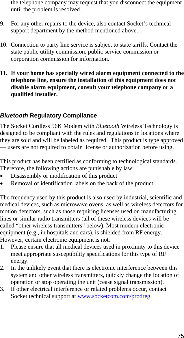 the telephone company may request that you disconnect the equipment until the problem is resolved.  9. For any other repairs to the device, also contact Socket’s technical support department by the method mentioned above.  10. Connection to party line service is subject to state tariffs. Contact the state public utility commission, public service commission or corporation commission for information.  11. If your home has specially wired alarm equipment connected to the telephone line, ensure the installation of this equipment does not disable alarm equipment, consult your telephone company or a qualified installer.    Bluetooth Regulatory Compliance  The Socket Cordless 56K Modem with Bluetooth Wireless Technology is designed to be compliant with the rules and regulations in locations where they are sold and will be labeled as required.  This product is type approved — users are not required to obtain license or authorization before using.  This product has been certified as conforming to technological standards. Therefore, the following actions are punishable by law: • Disassembly or modification of this product • Removal of identification labels on the back of the product  The frequency used by this product is also used by industrial, scientific and medical devices, such as microwave ovens, as well as wireless detectors for motion detectors, such as those requiring licenses used on manufacturing lines or similar radio transmitters (all of these wireless devices will be called “other wireless transmitters” below). Most modern electronic equipment (e.g., in hospitals and cars), is shielded from RF energy. However, certain electronic equipment is not. 1. Please ensure that all medical devices used in proximity to this device meet appropriate susceptibility specifications for this type of RF energy. 2. In the unlikely event that there is electronic interference between this system and other wireless transmitters, quickly change the location of operation or stop operating the unit (cease signal transmission). 3. If other electrical interference or related problems occur, contact Socket technical support at www.socketcom.com/prodreg 75 
