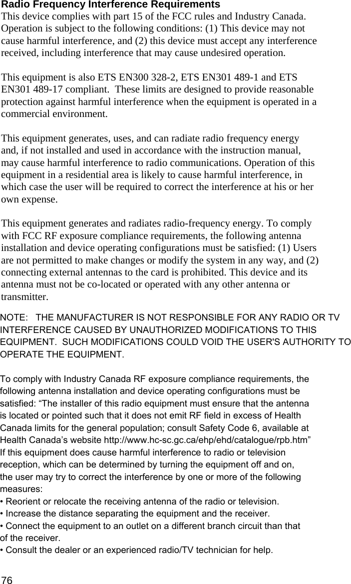 Radio Frequency Interference Requirements This device complies with part 15 of the FCC rules and Industry Canada. Operation is subject to the following conditions: (1) This device may not cause harmful interference, and (2) this device must accept any interference received, including interference that may cause undesired operation.  This equipment is also ETS EN300 328-2, ETS EN301 489-1 and ETS EN301 489-17 compliant.  These limits are designed to provide reasonable protection against harmful interference when the equipment is operated in a commercial environment.  This equipment generates, uses, and can radiate radio frequency energy and, if not installed and used in accordance with the instruction manual, may cause harmful interference to radio communications. Operation of this equipment in a residential area is likely to cause harmful interference, in which case the user will be required to correct the interference at his or her own expense.   This equipment generates and radiates radio-frequency energy. To comply with FCC RF exposure compliance requirements, the following antenna installation and device operating configurations must be satisfied: (1) Users are not permitted to make changes or modify the system in any way, and (2) connecting external antennas to the card is prohibited. This device and its antenna must not be co-located or operated with any other antenna or transmitter.  To comply with Industry Canada RF exposure compliance requirements, the following antenna installation and device operating configurations must be satisfied: “The installer of this radio equipment must ensure that the antenna is located or pointed such that it does not emit RF field in excess of Health Canada limits for the general population; consult Safety Code 6, available at Health Canada’s website http://www.hc-sc.gc.ca/ehp/ehd/catalogue/rpb.htm”  If this equipment does cause harmful interference to radio or television reception, which can be determined by turning the equipment off and on, the user may try to correct the interference by one or more of the following measures:  •  Reorient or relocate the receiving antenna of the radio or television. •  Increase the distance separating the equipment and the receiver. •  Connect the equipment to an outlet on a different branch circuit than that of the receiver. •  Consult the dealer or an experienced radio/TV technician for help.  76 NOTE:   THE MANUFACTURER IS NOT RESPONSIBLE FOR ANY RADIO OR TV INTERFERENCE CAUSED BY UNAUTHORIZED MODIFICATIONS TO THIS EQUIPMENT.  SUCH MODIFICATIONS COULD VOID THE USER&apos;S AUTHORITY TO OPERATE THE EQUIPMENT.To comply with Industry Canada RF exposure compliance requirements, thefollowing antenna installation and device operating configurations must besatisfied: “The installer of this radio equipment must ensure that the antennais located or pointed such that it does not emit RF field in excess of HealthCanada limits for the general population; consult Safety Code 6, available atHealth Canada’s website http://www.hc-sc.gc.ca/ehp/ehd/catalogue/rpb.htm”If this equipment does cause harmful interference to radio or televisionreception, which can be determined by turning the equipment off and on,the user may try to correct the interference by one or more of the followingmeasures:• Reorient or relocate the receiving antenna of the radio or television.• Increase the distance separating the equipment and the receiver.• Connect the equipment to an outlet on a different branch circuit than thatof the receiver.• Consult the dealer or an experienced radio/TV technician for help.