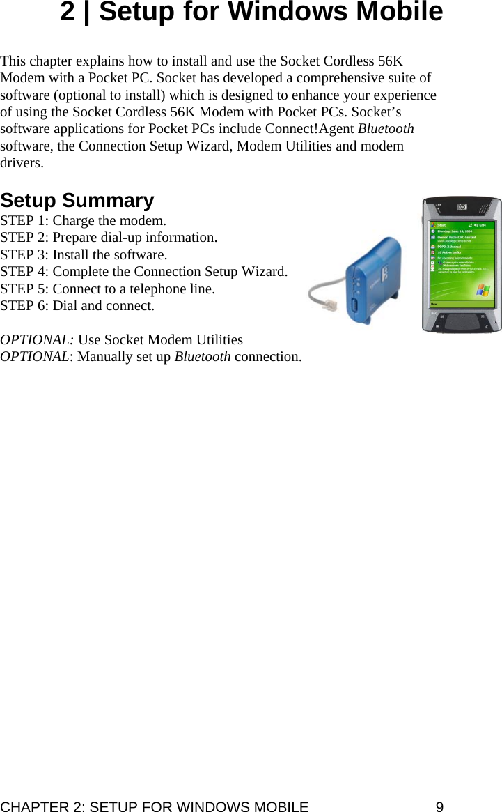 2 | Setup for Windows Mobile   This chapter explains how to install and use the Socket Cordless 56K Modem with a Pocket PC. Socket has developed a comprehensive suite of software (optional to install) which is designed to enhance your experience of using the Socket Cordless 56K Modem with Pocket PCs. Socket’s software applications for Pocket PCs include Connect!Agent Bluetooth software, the Connection Setup Wizard, Modem Utilities and modem drivers.  Setup Summary STEP 1: Charge the modem. STEP 2: Prepare dial-up information. STEP 3: Install the software. STEP 4: Complete the Connection Setup Wizard. STEP 5: Connect to a telephone line. STEP 6: Dial and connect.   OPTIONAL: Use Socket Modem Utilities OPTIONAL: Manually set up Bluetooth connection.  CHAPTER 2: SETUP FOR WINDOWS MOBILE  9 