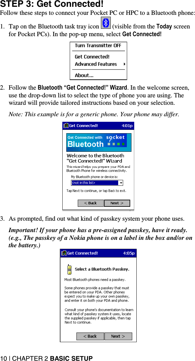 10 | CHAPTER 2 BASIC SETUP STEP 3: Get Connected! Follow these steps to connect your Pocket PC or HPC to a Bluetooth phone: 1.  Tap on the Bluetooth task tray icon   (visible from the Today screen for Pocket PCs). In the pop-up menu, select Get Connected!    2. Follow the Bluetooth “Get Connected!” Wizard. In the welcome screen, use the drop-down list to select the type of phone you are using. The wizard will provide tailored instructions based on your selection.  Note: This example is for a generic phone. Your phone may differ.    3.  As prompted, find out what kind of passkey system your phone uses.  Important! If your phone has a pre-assigned passkey, have it ready. (e.g., The passkey of a Nokia phone is on a label in the box and/or on the battery.)  