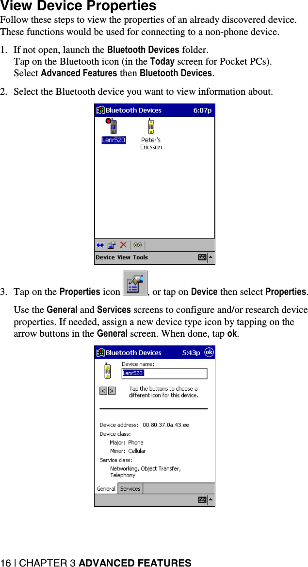 16 | CHAPTER 3 ADVANCED FEATURES View Device Properties Follow these steps to view the properties of an already discovered device. These functions would be used for connecting to a non-phone device.  1.  If not open, launch the Bluetooth Devices folder.  Tap on the Bluetooth icon (in the Today screen for Pocket PCs).  Select Advanced Features then Bluetooth Devices.  2.  Select the Bluetooth device you want to view information about.    3.  Tap on the Properties icon  , or tap on Device then select Properties.  Use the General and Services screens to configure and/or research device properties. If needed, assign a new device type icon by tapping on the arrow buttons in the General screen. When done, tap ok.    