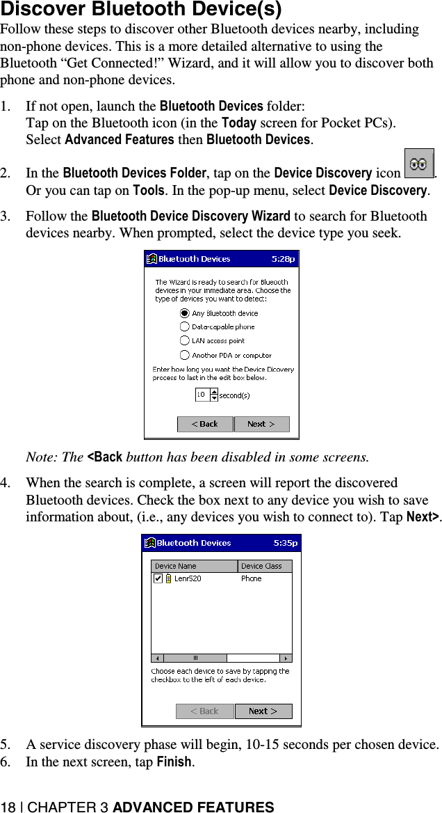 18 | CHAPTER 3 ADVANCED FEATURES Discover Bluetooth Device(s) Follow these steps to discover other Bluetooth devices nearby, including non-phone devices. This is a more detailed alternative to using the Bluetooth “Get Connected!” Wizard, and it will allow you to discover both phone and non-phone devices.  1.  If not open, launch the Bluetooth Devices folder:  Tap on the Bluetooth icon (in the Today screen for Pocket PCs).  Select Advanced Features then Bluetooth Devices. 2. In the Bluetooth Devices Folder, tap on the Device Discovery icon  . Or you can tap on Tools. In the pop-up menu, select Device Discovery.  3. Follow the Bluetooth Device Discovery Wizard to search for Bluetooth devices nearby. When prompted, select the device type you seek.    Note: The &lt;Back button has been disabled in some screens.  4.  When the search is complete, a screen will report the discovered Bluetooth devices. Check the box next to any device you wish to save information about, (i.e., any devices you wish to connect to). Tap Next&gt;.    5.  A service discovery phase will begin, 10-15 seconds per chosen device. 6.  In the next screen, tap Finish. 