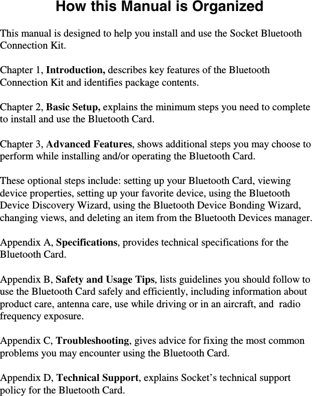 How this Manual is Organized  This manual is designed to help you install and use the Socket Bluetooth Connection Kit.  Chapter 1, Introduction, describes key features of the Bluetooth Connection Kit and identifies package contents.  Chapter 2, Basic Setup, explains the minimum steps you need to complete to install and use the Bluetooth Card.  Chapter 3, Advanced Features, shows additional steps you may choose to perform while installing and/or operating the Bluetooth Card.   These optional steps include: setting up your Bluetooth Card, viewing device properties, setting up your favorite device, using the Bluetooth Device Discovery Wizard, using the Bluetooth Device Bonding Wizard, changing views, and deleting an item from the Bluetooth Devices manager.  Appendix A, Specifications, provides technical specifications for the Bluetooth Card.  Appendix B, Safety and Usage Tips, lists guidelines you should follow to use the Bluetooth Card safely and efficiently, including information about product care, antenna care, use while driving or in an aircraft, and  radio frequency exposure.  Appendix C, Troubleshooting, gives advice for fixing the most common problems you may encounter using the Bluetooth Card.  Appendix D, Technical Support, explains Socket’s technical support policy for the Bluetooth Card. 