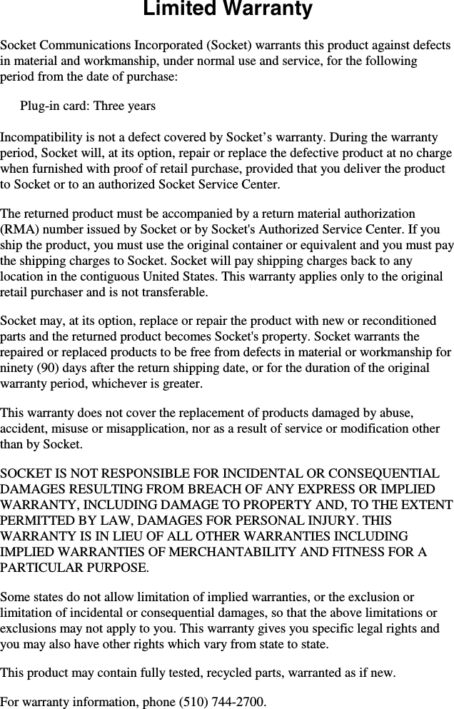    Limited Warranty  Socket Communications Incorporated (Socket) warrants this product against defects in material and workmanship, under normal use and service, for the following period from the date of purchase: Plug-in card: Three years  Incompatibility is not a defect covered by Socket’s warranty. During the warranty period, Socket will, at its option, repair or replace the defective product at no charge when furnished with proof of retail purchase, provided that you deliver the product to Socket or to an authorized Socket Service Center. The returned product must be accompanied by a return material authorization (RMA) number issued by Socket or by Socket&apos;s Authorized Service Center. If you ship the product, you must use the original container or equivalent and you must pay the shipping charges to Socket. Socket will pay shipping charges back to any location in the contiguous United States. This warranty applies only to the original retail purchaser and is not transferable. Socket may, at its option, replace or repair the product with new or reconditioned parts and the returned product becomes Socket&apos;s property. Socket warrants the repaired or replaced products to be free from defects in material or workmanship for ninety (90) days after the return shipping date, or for the duration of the original warranty period, whichever is greater. This warranty does not cover the replacement of products damaged by abuse, accident, misuse or misapplication, nor as a result of service or modification other than by Socket. SOCKET IS NOT RESPONSIBLE FOR INCIDENTAL OR CONSEQUENTIAL DAMAGES RESULTING FROM BREACH OF ANY EXPRESS OR IMPLIED WARRANTY, INCLUDING DAMAGE TO PROPERTY AND, TO THE EXTENT PERMITTED BY LAW, DAMAGES FOR PERSONAL INJURY. THIS WARRANTY IS IN LIEU OF ALL OTHER WARRANTIES INCLUDING IMPLIED WARRANTIES OF MERCHANTABILITY AND FITNESS FOR A PARTICULAR PURPOSE. Some states do not allow limitation of implied warranties, or the exclusion or limitation of incidental or consequential damages, so that the above limitations or exclusions may not apply to you. This warranty gives you specific legal rights and you may also have other rights which vary from state to state. This product may contain fully tested, recycled parts, warranted as if new. For warranty information, phone (510) 744-2700. 