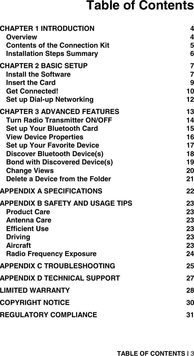 TABLE OF CONTENTS | 3 Table of Contents  CHAPTER 1 INTRODUCTION  4 Overview 4 Contents of the Connection Kit  5 Installation Steps Summary  6 CHAPTER 2 BASIC SETUP  7 Install the Software  7 Insert the Card  9 Get Connected!  10 Set up Dial-up Networking  12 CHAPTER 3 ADVANCED FEATURES  13 Turn Radio Transmitter ON/OFF  14 Set up Your Bluetooth Card  15 View Device Properties  16 Set up Your Favorite Device  17 Discover Bluetooth Device(s)  18 Bond with Discovered Device(s)  19 Change Views  20 Delete a Device from the Folder  21 APPENDIX A SPECIFICATIONS  22 APPENDIX B SAFETY AND USAGE TIPS  23 Product Care  23 Antenna Care  23 Efficient Use  23 Driving 23 Aircraft 23 Radio Frequency Exposure  24 APPENDIX C TROUBLESHOOTING  25 APPENDIX D TECHNICAL SUPPORT  27 LIMITED WARRANTY  28 COPYRIGHT NOTICE  30 REGULATORY COMPLIANCE  31