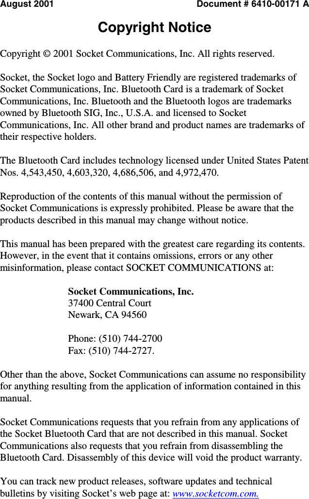  August 2001  Document # 6410-00171 A  Copyright Notice  Copyright © 2001 Socket Communications, Inc. All rights reserved.  Socket, the Socket logo and Battery Friendly are registered trademarks of Socket Communications, Inc. Bluetooth Card is a trademark of Socket Communications, Inc. Bluetooth and the Bluetooth logos are trademarks owned by Bluetooth SIG, Inc., U.S.A. and licensed to Socket Communications, Inc. All other brand and product names are trademarks of their respective holders.  The Bluetooth Card includes technology licensed under United States Patent Nos. 4,543,450, 4,603,320, 4,686,506, and 4,972,470.  Reproduction of the contents of this manual without the permission of Socket Communications is expressly prohibited. Please be aware that the products described in this manual may change without notice.  This manual has been prepared with the greatest care regarding its contents. However, in the event that it contains omissions, errors or any other misinformation, please contact SOCKET COMMUNICATIONS at:  Socket Communications, Inc. 37400 Central Court Newark, CA 94560  Phone: (510) 744-2700 Fax: (510) 744-2727.   Other than the above, Socket Communications can assume no responsibility for anything resulting from the application of information contained in this manual.  Socket Communications requests that you refrain from any applications of the Socket Bluetooth Card that are not described in this manual. Socket Communications also requests that you refrain from disassembling the Bluetooth Card. Disassembly of this device will void the product warranty.  You can track new product releases, software updates and technical bulletins by visiting Socket’s web page at: www.socketcom.com. 