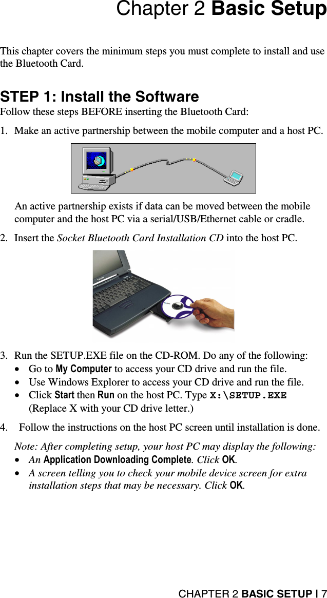 CHAPTER 2 BASIC SETUP | 7 Chapter 2 Basic Setup   This chapter covers the minimum steps you must complete to install and use the Bluetooth Card.  STEP 1: Install the Software Follow these steps BEFORE inserting the Bluetooth Card:  1.  Make an active partnership between the mobile computer and a host PC.     An active partnership exists if data can be moved between the mobile computer and the host PC via a serial/USB/Ethernet cable or cradle.  2. Insert the Socket Bluetooth Card Installation CD into the host PC.     3.  Run the SETUP.EXE file on the CD-ROM. Do any of the following: •  Go to My Computer to access your CD drive and run the file. •  Use Windows Explorer to access your CD drive and run the file. •  Click Start then Run on the host PC. Type X:\SETUP.EXE  (Replace X with your CD drive letter.)  4.  Follow the instructions on the host PC screen until installation is done.  Note: After completing setup, your host PC may display the following: •  An Application Downloading Complete. Click OK. •  A screen telling you to check your mobile device screen for extra installation steps that may be necessary. Click OK.  