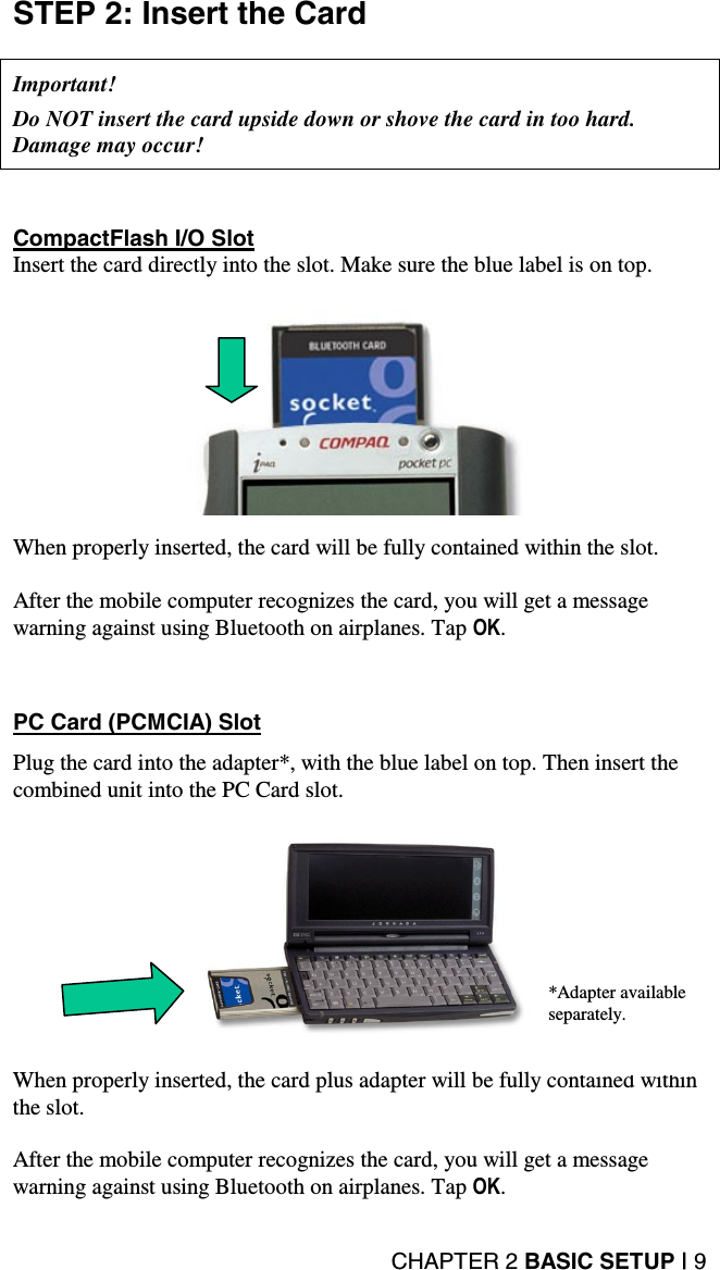 CHAPTER 2 BASIC SETUP | 9 STEP 2: Insert the Card    Important!   Do NOT insert the card upside down or shove the card in too hard. Damage may occur!      CompactFlash I/O Slot Insert the card directly into the slot. Make sure the blue label is on top.      When properly inserted, the card will be fully contained within the slot.  After the mobile computer recognizes the card, you will get a message warning against using Bluetooth on airplanes. Tap OK.      PC Card (PCMCIA) Slot  Plug the card into the adapter*, with the blue label on top. Then insert the combined unit into the PC Card slot.    When properly inserted, the card plus adapter will be fully contained within the slot.   After the mobile computer recognizes the card, you will get a message warning against using Bluetooth on airplanes. Tap OK. *Adapter available separately. 