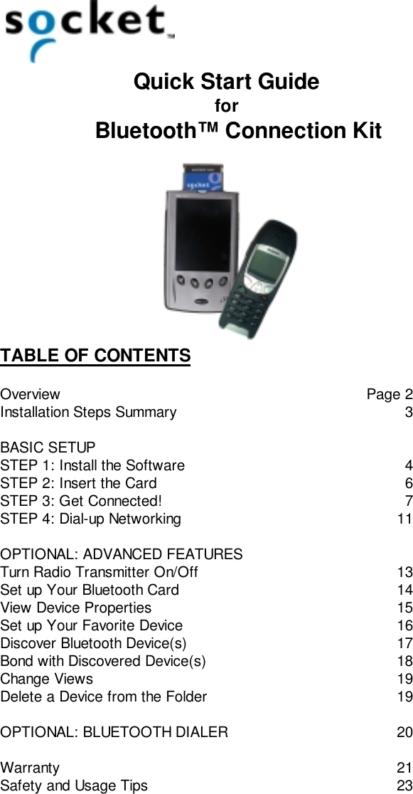 Quick Start Guidefor    Bluetooth™ Connection KitTABLE OF CONTENTSOverview Page 2Installation Steps Summary 3BASIC SETUPSTEP 1: Install the Software 4STEP 2: Insert the Card 6STEP 3: Get Connected! 7STEP 4: Dial-up Networking 11OPTIONAL: ADVANCED FEATURESTurn Radio Transmitter On/Off 13Set up Your Bluetooth Card 14View Device Properties 15Set up Your Favorite Device 16Discover Bluetooth Device(s) 17Bond with Discovered Device(s) 18Change Views 19Delete a Device from the Folder 19OPTIONAL: BLUETOOTH DIALER 20Warranty 21Safety and Usage Tips 23